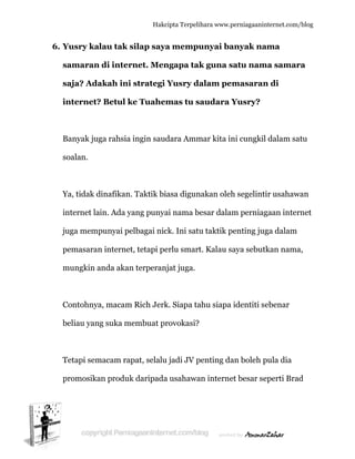  
6. Y
s
s
in
B
s
Y
in
ju
p
m
C
b
T
p
Yusry kal
samaran
saja? Ada
nternet?
Banyak jug
oalan.
Ya, tidak d
nternet la
uga memp
pemasaran
mungkin a
Contohnya
beliau yan
Tetapi sem
promosika
lau tak s
di intern
akah ini
? Betul k
ga rahsia
dinafikan.
ain. Ada ya
punyai pe
n internet
anda akan
a, macam
g suka me
macam rap
an produk
Hakc
silap saya
net. Men
strategi
ke Tuahem
ingin saud
Taktik bi
ang punya
elbagai nic
t, tetapi pe
n terperan
Rich Jerk
embuat pr
pat, selalu
k daripada
cipta Terpeli
a mempu
ngapa tak
Yusry d
mas tu s
dara Amm
iasa digun
ai nama b
ck. Ini satu
erlu smart
njat juga.
k. Siapa ta
rovokasi?
u jadi JV p
a usahawa
ihara www.p
unyai ba
k guna s
alam pem
saudara Y
mar kita in
nakan oleh
besar dalam
u taktik p
t. Kalau s
ahu siapa
penting da
an interne
perniagaanin
anyak na
satu nam
masaran
Yusry?
ni cungkil
h segelinti
m perniag
penting jug
aya sebut
identiti se
an boleh p
et besar se
nternet.com/
ama
ma samar
n di
l dalam sa
ir usahaw
gaan inter
ga dalam
tkan nama
ebenar
pula dia
eperti Bra
/blog
ra
atu
wan
rnet
a,
ad
 