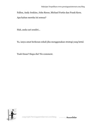  
F
A
H
Y
T
Fallon, An
Apa kaitan
Hah, anda
Ya, ianya a
Tuah Ema
ndy Jenkin
n mereka i
a cari send
amat berk
as? Siapa d
Hakc
ns, John R
ini semua
diri...
kesan seka
dia? No co
cipta Terpeli
Reese, Mic
a?
ali jika me
omment.
ihara www.p
chael Fort
enggunaka
perniagaanin
tin dan Fr
an strateg
nternet.com/
rank Kern
gi yang be
/blog
n.
etul.
 
