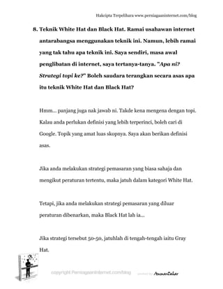  
8. T
a
y
p
S
it
H
K
G
a
J
m
T
p
J
H
Teknik W
antaraba
yang tak
penglibat
Strategi
tu teknik
Hmm... pa
Kalau anda
Google. To
asas.
Jika anda m
mengikut p
Tetapi, jika
peraturan
Jika strate
Hat.
White Ha
angsa me
tahu apa
tan di in
topi ke?
k White
anjang jug
a perlukan
opik yang
melakuka
peraturan
a anda me
dibenark
egi tersebu
Hakc
at dan Bla
enggunak
a teknik
nternet, s
” Boleh s
Hat dan
ga nak jaw
n definisi
amat luas
an strategi
n tertentu
elakukan
an, maka
ut 50-50, j
cipta Terpeli
ack Hat.
kan tekn
ini. Saya
saya tert
saudara
Black H
wab ni. Tak
yang lebi
s skopnya
i pemasar
, maka jat
strategi p
Black Ha
jatuhlah d
ihara www.p
. Ramai u
nik ini. N
a sendiri
tanya-tan
terangk
Hat?
kde kena
ih terperin
a. Saya aka
ran yang b
tuh dalam
pemasaran
at lah ia...
di tengah-
perniagaanin
usahawa
Namun, l
i, masa a
nya. ”Ap
kan secar
mengena
nci, boleh
an berikan
biasa saha
m kategori
n yang dilu
-tengah ia
nternet.com/
an intern
lebih ram
awal
pa ni?
ra asas a
a dengan t
h cari di
n definisi
aja dan
White Ha
uar
aitu Gray
/blog
net
mai
apa
topi.
at.
 