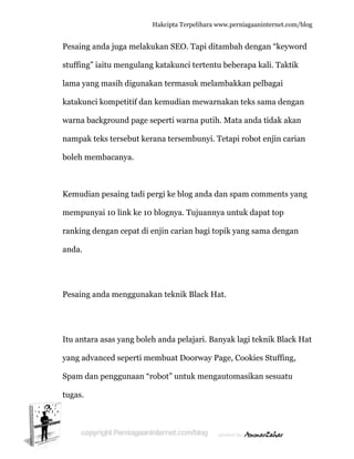  
P
st
la
k
w
n
b
K
m
ra
a
P
It
y
S
tu
Pesaing an
tuffing” ia
ama yang
katakunci
warna back
nampak te
boleh mem
Kemudian
mempunya
anking de
anda.
Pesaing an
tu antara
yang advan
Spam dan
ugas.
nda juga m
aitu meng
masih dig
kompetiti
kground p
eks tersebu
mbacanya.
n pesaing t
ai 10 link
engan cep
nda mengg
asas yang
nced sepe
pengguna
Hakc
melakukan
gulang kat
gunakan t
if dan kem
page sepe
ut kerana
.
tadi pergi
ke 10 blog
pat di enjin
gunakan t
g boleh an
erti memb
aan “robo
cipta Terpeli
n SEO. Ta
takunci te
termasuk
mudian m
erti warna
a tersembu
ke blog a
gnya. Tuju
n carian b
teknik Bla
nda pelaja
buat Doorw
ot” untuk m
ihara www.p
api ditamb
ertentu be
melamba
mewarnaka
putih. M
unyi. Teta
anda dan s
uannya un
bagi topik
ack Hat.
ari. Banyak
way Page,
mengauto
perniagaanin
bah denga
eberapa ka
akkan pelb
an teks sa
ata anda t
api robot e
spam com
ntuk dapa
yang sam
k lagi tekn
, Cookies
omasikan
nternet.com/
an “keywo
ali. Taktik
bagai
ama denga
tidak akan
enjin caria
mments ya
at top
ma dengan
nik Black
Stuffing,
sesuatu
/blog
ord
k
an
n
an
ang
n
Hat
 