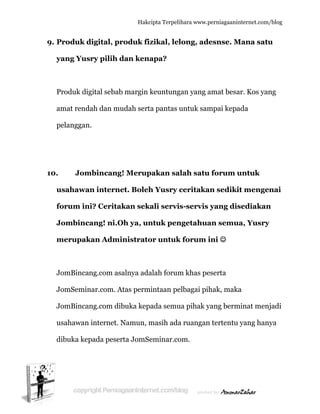  
9. P
y
P
a
p
10.
u
fo
J
m
J
J
J
u
d
Produk d
yang Yus
Produk dig
amat rend
pelanggan
Jom
usahawa
forum in
Jombinca
merupak
JomBincan
JomSemin
JomBincan
usahawan
dibuka kep
digital, p
sry pilih d
gital sebab
ah dan m
.
mbincang
n intern
i? Cerita
ang! ni.O
kan Adm
ng.com as
nar.com. A
ng.com di
internet.
pada pese
Hakc
roduk fi
dan ken
b margin
mudah sert
g! Merup
net. Boleh
akan sek
Oh ya, un
ministrato
salnya ada
Atas perm
ibuka kep
Namun, m
erta JomSe
cipta Terpeli
izikal, lel
apa?
keuntung
ta pantas u
pakan sa
h Yusry c
kali servi
ntuk pen
or untuk
alah forum
mintaan pe
pada semu
masih ada
eminar.co
ihara www.p
long, ade
gan yang a
untuk sam
alah satu
ceritaka
s-servis
ngetahua
k forum i
m khas pe
elbagai pih
ua pihak y
a ruangan
om.
perniagaanin
esnse. M
amat besa
mpai kepa
u forum u
an sediki
yang dis
an semua
ini ☺
eserta
hak, maka
yang berm
n tertentu
nternet.com/
Mana satu
ar. Kos yan
ada
untuk
t menge
sediakan
a, Yusry
a
minat menj
yang han
/blog
u
ng
nai
n
y
jadi
ya
 