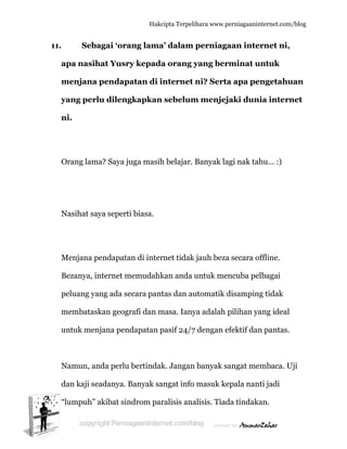  
11.
a
m
y
n
O
N
M
B
p
m
u
N
d
“l
Seba
apa nasih
menjana
yang perl
ni.
Orang lam
Nasihat sa
Menjana p
Bezanya, in
peluang ya
membatas
untuk men
Namun, an
dan kaji se
lumpuh”
agai ‘ora
hat Yusry
pendap
lu dileng
ma? Saya ju
aya seperti
pendapata
nternet m
ang ada se
skan geogr
njana pen
nda perlu
eadanya. B
akibat sin
Hakc
ang lama
y kepada
atan di i
gkapkan
uga masih
i biasa.
an di inter
memudahk
ecara pant
rafi dan m
dapatan p
bertindak
Banyak sa
ndrom par
cipta Terpeli
a’ dalam
a orang y
internet
sebelum
h belajar.
rnet tidak
kan anda u
tas dan au
masa. Iany
pasif 24/7
k. Jangan
angat info
ralisis ana
ihara www.p
perniag
yang ber
ni? Serta
m menjej
Banyak la
jauh beza
untuk me
utomatik d
ya adalah
7 dengan e
n banyak s
masuk ke
alisis. Tiad
perniagaanin
aan inte
rminat u
a apa pe
jaki dun
agi nak tah
a secara o
encuba pel
disampin
pilihan ya
efektif dan
sangat me
epala nan
da tindaka
nternet.com/
ernet ni,
untuk
engetahu
ia intern
hu... :)
ffline.
lbagai
g tidak
ang ideal
n pantas.
embaca. U
ti jadi
an.
/blog
uan
net
Uji
 