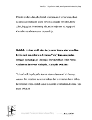  
P
d
A
C
B
b
d
U
T
A
K
m
Prinsip mu
dan mudah
Allah, kega
Cuma beza
Baiklah,
berkongs
dengan p
Usahawa
Terima kas
Ammar da
Keberkata
mesti BOL
udah adal
h disertak
agalan itu
anya lamb
terima k
si pengal
perkongs
an Intern
sih juga k
an pembac
n penting
LEH!
Hakc
lah bertin
kan usaha
u memang
bat atau ce
kasih ata
laman. S
sian ini d
net Malay
kepada Am
ca menem
g sebab ian
cipta Terpeli
dak sekar
a berterusa
g ada, teta
epat sahaj
as kerjas
Semoga Y
dapat me
ysia. Ma
mmar atas
mui sukses
nya menja
ihara www.p
rang, dari
an secara
api kejayaa
ja.
ama Yus
Yusry ter
ewujudk
alaysia B
s usaha m
s dan kebe
amin keba
perniagaanin
perkara y
persisten
an itu juga
sry atas k
rus maju
kan lebih
OLEH!!
urni ini. S
erkatan d
ahagiaan.
nternet.com/
yang kecil
n. Insya-
a pasti.
kesudian
u dan
h ramai
Semoga
alam hidu
Sesiapa j
/blog
l
n
up.
uga
 