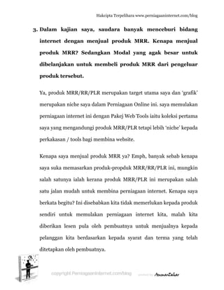  
3. D
in
p
d
p
Y
m
p
s
p
K
s
s
s
b
s
d
p
d
Dalam k
nternet
produk M
dibelanja
produk te
Ya, produk
merupakan
perniagaan
aya yang
perkakasan
Kenapa sa
aya suka
alah satu
atu jalan
berkata be
endiri un
diberikan
pelanggan
ditetapkan
kajian s
dengan
MRR? S
akan unt
ersebut.
k MRR/R
n niche sa
n internet
mengand
n / tools b
aya menju
memasar
unya ialah
mudah u
egitu? Ini
ntuk mem
lesen pu
kita ber
n oleh pem
Hakc
saya, sau
menjua
Sedangka
tuk mem
RR/PLR m
aya dalam
t ini denga
dungi prod
bagi mem
ual produk
rkan produ
h kerana p
untuk mem
disebabka
mulakan
ula oleh p
rdasarkan
mbuatnya.
cipta Terpeli
udara b
al produ
an Moda
mbeli pr
merupakan
m Perniaga
an Pakej W
duk MRR/
mbina webs
k MRR ya
uk-propd
produk M
mbina pe
an kita tid
perniaga
pembuatn
n kepada
.
ihara www.p
banyak
uk MRR
al yang
roduk M
n target u
aan Onlin
Web Tool
/PLR teta
site.
a? Emph,
duk MRR/
MRR/PLR
rniagaan
dak meme
aan inter
nya untuk
syarat d
perniagaanin
menceb
R. Kenap
agak b
MRR dari
utama say
ne ini. saya
s iaitu kol
api lebih ‘n
banyak s
/RR/PLR
R ini meru
internet.
erlukan ke
rnet kita,
k menjua
dan terma
nternet.com/
buri bida
pa menj
esar un
i pengel
ya dan ‘gra
a memula
leksi perta
niche’ kep
sebab ken
ini, mung
upakan sa
Kenapa s
epada pro
malah
alnya kep
a yang te
/blog
ang
jual
ntuk
uar
afik’
akan
ama
pada
napa
gkin
alah
saya
oduk
kita
pada
elah
 