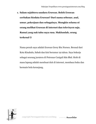  
11. Salam
ceritak
umur,
orang
Ramai
terken
Nama p
Kota Ki
sebagai
masa la
bermain
sejahter
kan biod
pekerja
melihat
i yang na
nal ☺
penuh say
inabalu, S
i seorang j
apang ada
n bola ker
Hakc
ra sauda
data Eruw
aan dan s
Eruwan
ak tahu s
ya adalah E
Sabah dan
jurutera d
lah memb
ranjang.
cipta Terpeli
ara Eruw
wan? Da
sebagain
n di inter
saya rasa
Eruwan G
n kini beru
di Petrona
buat duit d
ihara www.p
wan. Bole
ari nama
nya. Mun
rnet dan
a. Maklu
Gerry Bin N
umur 29 ta
as Carigali
di interne
perniagaanin
eh Eruwa
a sebenar
ngkin sel
televisye
umlah, or
Norsen. B
ahun. Say
i Sdn Bhd
et, memba
nternet.com/
an
r, asal,
lama ni
en saja.
rang
Berasal da
ya bekerja
d. Hobi di
aca buku d
/blog
ari
a
dan
 