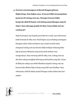  
33. Eruwa
RajaLe
pasara
berger
ebay? A
warkan
Seperti
telah be
lelongan
mengen
lagi di p
mengen
dan kin
di Mala
kerana
sebenar
negara.
an semem
elong. Da
an di Lelo
rak aktif
Atau ada
n je?
jawapan
ermula di
n online t
nai Lelong
pasaran M
nainya. Sa
ni sedang m
aysia sahaj
buku Rah
rnya aktif
Hakc
mangnya
an kajian
ong.com
f di laman
a juga pr
saya kepa
eBay.com
telah mem
g.com.my
Malaysia ya
aya mema
mengkaji
ja saya leb
hsia Raja L
f di dalam
cipta Terpeli
a terkena
n saya, E
m.my. Ke
n web le
rojek di e
ada persoa
m. Hasil ka
mbawa say
kerana ti
ang meny
ang aktif d
beberapa
bih dikait
Lelong ya
portal lel
ihara www.p
al denga
Eruwan l
enapa Er
long ant
ebay Cum
alan ke-2
ajian saya
ya untuk m
dak terda
yentuh per
di eBay.co
a portal ju
kan kepad
ng telah s
longan on
perniagaanin
an gelara
lebih me
ruwan tid
tarabang
ma tidak
tadi, saya
a terhadap
menulis b
apat sebar
rkara asas
m, Lelong
alan yang
da Lelong
saya hasilk
nline dalam
nternet.com/
an
enumpuk
dak
gsa seper
k mewar-
a sebenarn
p perniaga
uku
rang buku
s
g.com.my
g lain. Cum
g.com.my
kan. Saya
m dan lua
/blog
kan
rti
-
nya
aan
u
y
ma
ar
 