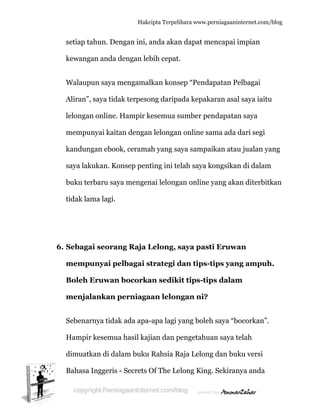  
6
setiap t
kewang
Walaup
Aliran”,
lelongan
mempu
kandun
saya lak
buku te
tidak la
6. Sebaga
memp
Boleh
menjal
Sebenar
Hampir
dimuatk
Bahasa
ahun. Den
gan anda d
pun saya m
, saya tida
n online.
unyai kaita
ngan eboo
kukan. Ko
erbaru say
ama lagi.
ai seoran
unyai pe
Eruwan
lankan p
rnya tidak
r kesemua
kan di dal
Inggeris -
Hakc
ngan ini, a
dengan leb
mengamal
ak terpeso
Hampir k
an dengan
k, cerama
onsep pent
ya mengen
ng Raja L
elbagai s
bocorka
perniaga
k ada apa-
a hasil kaj
lam buku
- Secrets O
cipta Terpeli
anda akan
bih cepat.
lkan kons
ong daripa
kesemua s
n lelongan
ah yang sa
ting ini te
nai lelong
Lelong, s
strategi d
an sediki
aan lelon
-apa lagi y
jian dan p
Rahsia R
Of The Le
ihara www.p
n dapat m
.
sep “Pend
ada kepak
sumber pe
n online sa
aya sampa
elah saya k
an online
saya past
dan tips-
it tips-tip
ngan ni?
yang boleh
pengetahu
Raja Lelon
elong King
perniagaanin
mencapai i
apatan Pe
karan asal
endapatan
ama ada d
aikan atau
kongsikan
yang aka
ti Eruwa
-tips yan
ps dalam
h saya “bo
uan saya te
ng dan buk
g. Sekiran
nternet.com/
mpian
elbagai
l saya iaitu
n saya
dari segi
u jualan ya
n di dalam
an diterbit
an
g ampuh
m
ocorkan”.
elah
ku versi
nya anda
/blog
u
ang
m
tkan
h.
 