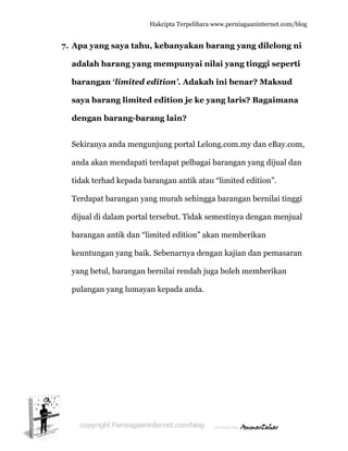  
77. Apa ya
adalah
barang
saya ba
dengan
Sekiran
anda ak
tidak te
Terdapa
dijual d
baranga
keuntun
yang be
pulanga
ang saya
h barang
gan ‘limi
arang lim
n barang
nya anda m
kan mend
erhad kepa
at barang
di dalam p
an antik d
ngan yang
etul, baran
an yang lu
Hakc
tahu, ke
g yang me
ited edit
mited ed
g-barang
mengunju
apati terd
ada baran
an yang m
portal ters
dan “limite
g baik. Seb
ngan bern
umayan ke
cipta Terpeli
ebanyaka
empunya
tion’. Ada
dition je k
g lain?
ung portal
dapat pelb
ngan antik
murah seh
ebut. Tida
ed edition
benarnya
nilai renda
epada and
ihara www.p
an baran
ai nilai y
akah ini
ke yang l
Lelong.co
bagai bara
k atau “lim
hingga bar
ak semest
n” akan m
dengan k
ah juga bo
da.
perniagaanin
ng yang d
yang ting
benar? M
laris? Ba
om.my da
angan yan
mited editi
rangan be
tinya deng
memberika
kajian dan
oleh memb
nternet.com/
dilelong
ggi seper
Maksud
agaiman
an eBay.co
ng dijual d
ion”.
ernilai ting
gan menju
an
n pemasar
berikan
/blog
ni
rti
na
om,
dan
ggi
ual
ran
 