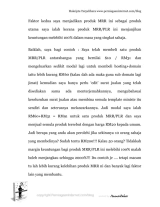  
F
u
k
B
M
m
ia
ji
d
k
s
R
m
J
y
m
b
tu
la
Faktor ke
utama sa
keuntunga
Baiklah, s
MRR/PLR
mengeluar
aitu lebih
imat) kem
disediakan
keseluruha
endiri da
RM60+RM
menjual se
Jadi berap
yang mem
margin keu
boleh men
u lah lebih
ain yang m
dua saya
aya ialah
an melebih
saya bag
R antara
rkan sedi
kurang R
mudian s
n sama
an surat j
an seteru
M31 = R
emula pro
pa yang a
mbelinya?
untungan
njangkau s
h kurang
membantu
Hakc
a menjadi
h kerana
hi 100% d
gi contoh
abangsa
ikit moda
RM60 (ka
saya hany
a ada
ualan ata
usnya me
RM91 unt
oduk terse
nda akan
Sudah ten
n bagi pro
sehingga
kelebihan
u.
cipta Terpeli
ikan prod
produk
dalam mas
h : Saya
yang b
al lagi un
alau dah a
ya perlu
menterj
au membi
elancarka
tuk satu
ebut deng
n perolehi
ntu RM20
duk MRR
2000%!!!
n produk
ihara www.p
duk MRR
MRR/P
sa yang si
telah m
bernilai
ntuk mem
ada maka
‘edit’ sur
emahkan
ina semul
nnya. Ja
produk
gan harga
jika seki
00!!! Kala
R/PLR ini
! Itu cont
MRR ni d
perniagaanin
R ini seb
PLR ini
ingkat sah
membeli
$10 /
mbeli hos
guna sub
rat jualan
nnya, m
la templat
adi moda
MRR/PL
RM20 ke
ranya 10
au 50 oran
melebihi
oh je …. t
dan bany
nternet.com/
bagai pro
menjanji
haja.
satu pro
RM31
sting+dom
b domain
n yang te
mengubah
te ministe
al saya ia
LR dan s
epada um
orang sah
ng? Tidak
i 100% ma
tetapi ma
yak lagi fak
/blog
oduk
ikan
oduk
dan
main
lagi
elah
suai
e itu
alah
saya
mum.
haja
kkah
alah
cam
ktor
 