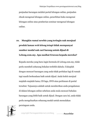  
1
penjual
ebook m
lelongan
online.
10. Mun
produk
sumbe
Lelong
Kepada
perlu m
dengan
tapi ma
majalah
tersebu
di dalam
baranga
perlu m
perniag
lan barang
mengenai
n online a
ngkin ram
k laman
er modal
g.com.m
a mereka y
membeli se
mencari
asih berke
h-majalah
ut. Tujuann
m lelongan
an yang le
mengeluark
gaan anda
Hakc
gan melal
lelongan
atau pemb
mai new
web lelo
l nak car
y. Apa n
yang baru
ebarang b
barangan
adaan bai
h lama, CD
nya adala
n online s
ebih baik u
kan sebar
a.
cipta Terpeli
lui portal l
online, pe
berian sem
wbie yang
ong tetap
ri barang
nasihat E
u ingin ber
bekalan ter
n yang and
ik untuk d
D lagu, DV
ah untuk m
sebelum a
untuk diju
rang moda
ihara www.p
lelongan o
enerbitan
minar men
g teringi
pi tidak m
g untuk d
Eruwan k
rmula di L
rlebih dah
da tidak p
dijual. An
VD atau p
memberik
anda mula
ual. Deng
al untuk m
perniagaanin
online, pe
n buku me
ngenai lel
n nak m
mempun
dijual di
kepada m
Lelong.com
hulu. Cuku
erlukan la
da boleh m
erhiasan d
kan anda p
a mencari
an cara in
memulaka
nternet.com/
enjualan
engenai
ongan
menjual
nyai
mereka?
m.my, tid
uplah
agi di rum
menjual
di portal
pengalam
bekalan
ni, anda ti
an
/blog
dak
mah
an
dak
 