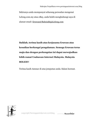  
Sekiran
Lelong.
alamat
Baikla
kesudi
maju d
lebih r
BOLEH
Terima
nya anda m
com.my a
email: Er
ah, terim
ian berk
dan deng
ramai Us
H!!
kasih Am
Hakc
mempuny
atau eBay,
uwan@Ra
ma kasih a
kongsi pe
gan perk
sahawan
mmar di at
cipta Terpeli
yai sebaran
, anda bol
ahsiaRaja
atas kerj
engalama
kongsian
n Interne
tas jempu
ihara www.p
ng persoa
leh mengh
aLelong.co
jasama E
an. Semo
n ini dapa
et Malays
utan anda.
perniagaanin
alan meng
hubungi s
om
Eruwan a
oga Eruw
at mewuj
sia. Mala
. Salam ho
nternet.com/
genai
saya di
atas
wan teru
ujudkan
aysia
ormat.
/blog
us
 