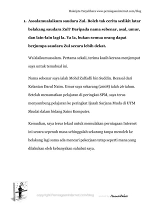  
1. A
b
d
b
W
s
N
K
S
m
S
K
in
b
d
Assalamu
belakang
dan lain-
berjumpa
Wa’alaikum
aya untuk
Nama sebe
Kelantan D
Setelah me
menyambu
Skudai dal
Kemudian
ni secara s
belakang l
dilakukan
ualaikum
g saudara
lain lagi
a saudar
mussalam
k temubua
enar saya
Darul Naim
enamatka
ung pelaja
lam bidan
n, saya teru
sepenuh m
agi sama
oleh keba
Hakc
m saudar
a Zul? Da
i la. Ya la
ra Zul se
m. Pertama
al ini.
ialah Moh
m. Umur
an pelajara
aran ke pe
ng Sains K
us tekad u
masa sehi
ada menc
anyakan s
cipta Terpeli
ra Zul. B
aripada
a, bukan
ecara leb
a sekali, t
hd Zulfad
saya seka
an di peri
eringkat Ij
Komputer.
untuk mem
inggalah s
cari pekerj
ahabat sa
ihara www.p
Boleh tak
nama se
semua o
ih dekat
erima kas
dli bin Sud
arang (200
ngkat SPM
jazah Sarj
.
mulakan p
sekarang t
jaan tetap
aya.
perniagaanin
k cerita s
ebenar, a
orang da
t.
sih kerana
ddin. Bera
08) ialah
M, saya te
jana Mud
perniagaa
tanpa men
p seperti m
nternet.com/
sedikit la
asal, um
apat
a menjem
asal dari
26 tahun.
erus
da di UTM
an Interne
noleh ke
mana yang
/blog
atar
ur,
put
.
M
et
g
 