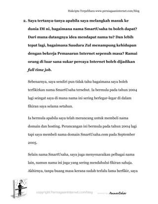  
2. S
d
D
te
d
o
fu
S
te
la
fi
Ia
d
ta
2
S
la
A
Saya tert
dunia IM
Dari man
epat lagi
dengan b
orang di
full time j
Sebenarny
erfikirkan
agi seinga
ikiran say
a bermula
domain da
api saya m
2005.
Selain nam
ain, namu
Akhirnya,
anya-tan
M ni, baga
na datan
i, bagaim
bekerja P
luar san
job.
ya, saya se
n nama Sm
at saya di m
ya selama
a apabila s
an hosting
membeli n
ma SmartU
un nama in
tanpa bua
Hakc
nya apab
aimana n
ngnya ide
mana Sau
Pemasar
na sukar
endiri pun
martUsaha
mana nam
setahun.
saya telah
g. Peranca
nama dom
Usaha, say
ni juga ya
ang masa
cipta Terpeli
bila saya
nama Sm
ea menda
udara Zu
an Inter
percaya
n tidak tah
a tersebut
ma ini seri
h meranca
angan ini b
main Smar
ya juga m
ang sering
kerana su
ihara www.p
melangk
martUsah
apat nam
ul menam
rnet sepe
a Interne
hu bagaim
t. Ia berm
ing berleg
ang untuk
bermula p
rtUsaha.co
menyenara
g mendahu
udah terla
perniagaanin
kah mas
ha tu bol
ma tu? D
mpung k
enuh ma
et boleh d
mana saya
mula pada
gar-legar d
k membeli
pada tahu
om pada S
aikan pelb
ului fikira
alu lama b
nternet.com/
suk ke
leh dapa
Dan lebih
kehidupa
asa? Ram
dijadikan
boleh
tahun 20
di dalam
i nama
un 2004 la
Septembe
agai nama
an sahaja.
berfikir, sa
/blog
at?
h
an
mai
n
04
agi
er
a
aya
 
