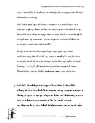  
m
k
M
k
J
s
s
M
u
s
S
M
3. B
s
h
n
p
mata. Insy
keluar dan
Melakukan
kejayaan b
Jadi salah
ebagai seo
emangat k
Mungkin t
usahawan
emangat m
Semangat
Masalah d
Baiklah,
sebanyak
hidup de
nak tahu
perniaga
yaAllah, hi
n masukny
n perniaga
bagi saya k
satu seba
orang usa
keusahaw
tatkala me
yang ken
mereka it
ini wajib
dan cabara
kita dah
k dan me
ngan han
bagaima
aan Inter
Hakc
idup kita
ya.
aan ini se
kerana tid
ab mengap
ahawan In
wanan itu
endapat p
tal masih
tu umpam
ada bagi s
an adalah
h pun me
embuktik
nya pend
ana saud
rnet. Seb
cipta Terpeli
akan bah
cara sepe
dak semua
pa saya m
nternet sep
sendiri.
pendapata
lagi mam
ma seorang
seorang u
makanan
engenali
kan sem
dapatan
dara Zul
bab kebia
ihara www.p
agia jika w
nuh masa
a orang be
mampu unt
penuh ma
an yang cu
mpu surviv
g pahlawa
usahawan
n rasmi p
saudara
mua orang
n Interne
l bermul
asaannya
perniagaanin
wang sent
a sudah pu
erani mela
tuk terus
asa adalah
ukup maka
ve kerana
an yang be
sepenuh
ara usaha
a Zul sed
g mampu
et. Seteru
a dalam
a orang a
nternet.com/
tiasa dikaw
un satu
akukanny
melangka
h kerana
an,
a jiwa dan
erani mati
masa.
awan.
dikit
u menya
usnya, sa
agak tak
/blog
wal
ya.
ah
i.
ara
aya
kut
 