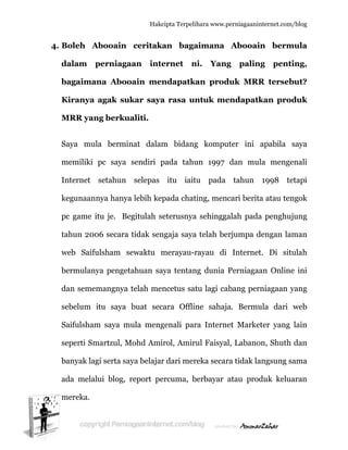  
4. B
d
b
K
M
S
m
In
k
p
ta
w
b
d
s
S
s
b
a
m
Boleh A
dalam p
bagaiman
Kiranya
MRR yan
Saya mul
memiliki
nternet
kegunaann
pc game it
ahun 200
web Saifu
bermulany
dan semem
ebelum i
Saifulsham
eperti Sm
banyak lag
ada melalu
mereka.
Abooain
perniaga
na Aboo
agak suk
ng berku
a bermin
pc saya
setahun
nya hanya
tu je. Be
06 secara
ulsham se
ya penget
mangnya
itu saya
m saya m
martzul, M
gi serta sa
ui blog, r
Hakc
ceritaka
aan inte
oain men
kar saya
aliti.
nat dalam
sendiri p
selepas
a lebih kep
egitulah se
tidak sen
ewaktu m
tahuan sa
telah men
buat sec
mula meng
Mohd Ami
aya belajar
report pe
cipta Terpeli
an baga
ernet n
ndapatk
a rasa un
m bidang
pada tahu
itu iait
pada chat
eterusnya
ngaja saya
merayau-r
aya tentan
ncetus sat
cara Offli
genali par
irol, Amir
r dari mer
ercuma, b
ihara www.p
aimana
ni. Yang
kan prod
ntuk me
g kompu
un 1997
tu pada
ting, menc
a sehingga
a telah be
rayau di
ng dunia
tu lagi ca
ne sahaja
ra Interne
rul Faisyal
reka secar
berbayar
perniagaanin
Abooain
g palin
duk MRR
endapatk
uter ini
dan mul
tahun
cari berita
alah pada
erjumpa d
Internet
Perniagaa
abang pern
a. Bermu
et Market
l, Labano
ra tidak la
atau prod
nternet.com/
n berm
ng penti
R terseb
kan prod
apabila s
la menge
1998 te
a atau ten
a penghuj
dengan lam
t. Di situ
an Online
niagaan y
ula dari
ter yang
on, Shuth
angsung sa
duk kelua
/blog
mula
ing,
but?
duk
saya
enali
etapi
ngok
jung
man
ulah
e ini
yang
web
lain
dan
ama
aran
 
