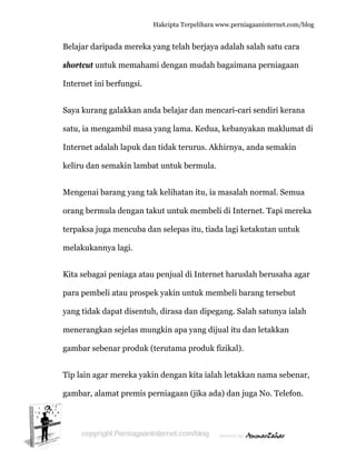  
B
s
In
S
s
In
k
M
o
te
m
K
p
y
m
g
T
g
Belajar dar
hortcut u
nternet in
Saya kuran
atu, ia me
nternet ad
keliru dan
Mengenai
orang berm
erpaksa ju
melakukan
Kita sebag
para pemb
yang tidak
menerangk
gambar seb
Tip lain ag
gambar, al
ripada me
ntuk mem
ni berfung
ng galakka
engambil
dalah lapu
semakin
barang ya
mula deng
uga mencu
nnya lagi.
gai peniaga
beli atau p
k dapat dis
kan sejela
benar pro
gar merek
lamat pre
Hakc
ereka yang
mahami de
gsi.
an anda b
masa yan
uk dan tid
lambat un
ang tak ke
gan takut
uba dan s
a atau pen
prospek ya
sentuh, di
as mungki
oduk (teru
a yakin de
mis perni
cipta Terpeli
g telah be
engan mu
belajar dan
ng lama. K
dak teruru
ntuk berm
elihatan it
untuk me
selepas itu
njual di In
akin untuk
irasa dan
in apa yan
utama pro
engan kita
iagaan (jik
ihara www.p
erjaya ada
udah baga
n mencari
Kedua, keb
us. Akhirn
mula.
tu, ia mas
embeli di
u, tiada lag
nternet ha
k membel
dipegang
ng dijual i
oduk fizika
a ialah let
ka ada) da
perniagaanin
alah salah
aimana pe
i-cari send
banyakan
nya, anda
alah norm
Internet.
gi ketakut
aruslah be
li barang t
. Salah sa
itu dan let
al).
takkan na
an juga No
nternet.com/
satu cara
erniagaan
diri keran
makluma
semakin
mal. Semu
Tapi mere
tan untuk
erusaha ag
tersebut
atunya iala
takkan
ma seben
o. Telefon
/blog
a
na
at di
ua
eka
k
gar
ah
nar,
n.
 