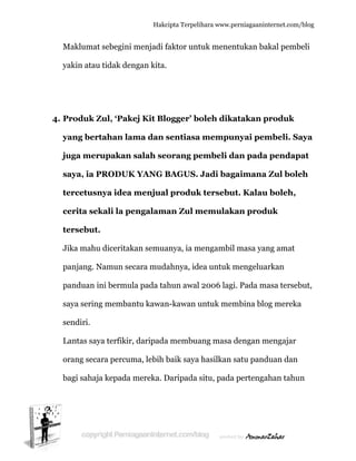  
M
y
4. P
y
ju
s
te
c
te
J
p
p
s
s
L
o
b
Maklumat
yakin atau
Produk Z
yang bert
uga mer
saya, ia P
ercetusn
cerita sek
ersebut.
Jika mahu
panjang. N
panduan in
aya sering
endiri.
Lantas say
orang seca
bagi sahaja
t sebegini
u tidak den
Zul, ‘Pake
tahan lam
rupakan
PRODUK
nya idea
kali la pe
.
u diceritak
Namun sec
ni bermul
g memban
ya terfikir,
ara percum
a kepada m
Hakc
menjadi f
ngan kita.
ej Kit Blo
ma dan s
salah se
K YANG B
menjual
engalam
kan semua
cara mud
la pada ta
ntu kawan
, daripada
ma, lebih b
mereka. D
cipta Terpeli
faktor unt
ogger’ bo
sentiasa
orang pe
BAGUS.
l produk
an Zul m
anya, ia m
ahnya, ide
ahun awal
n-kawan u
a membua
baik saya
Daripada s
ihara www.p
tuk menen
oleh dik
a mempu
embeli d
Jadi bag
k tersebu
memulak
mengambil
ea untuk m
2006 lag
untuk mem
ang masa
hasilkan
situ, pada
perniagaanin
ntukan ba
atakan p
unyai pem
dan pada
gaimana
ut. Kalau
kan prod
l masa yan
mengelua
gi. Pada m
mbina blo
dengan m
satu pand
a pertenga
nternet.com/
akal pemb
produk
mbeli. Sa
a pendap
a Zul bole
u boleh,
duk
ng amat
arkan
masa terseb
og mereka
mengajar
duan dan
ahan tahu
/blog
beli
aya
pat
eh
but,
a
un
 