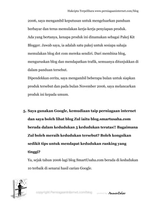  
2
b
A
B
m
m
d
D
p
p
5. S
d
b
Z
s
ti
Y
1
2006, saya
berbayar d
Ada yang b
Blogger. Ja
memulaka
mengurusk
dalam pan
Dipendekk
produk ter
produk ini
Saya gun
dan saya
berada d
Zul boleh
sedikit tip
inggi?
Ya, sejak ta
0 terbaik
a mengam
dan terus m
bertanya,
awab saya
an blog do
kan blog d
nduan ters
kan cerita
rsebut dan
i kepada u
nakan Go
boleh lih
alam ked
h meraih
ps untuk
ahun 200
di senara
Hakc
mbil keput
memulak
kenapa p
a, ia adala
ot com me
dan mend
sebut.
a, saya me
n pada bu
umum.
oogle, ke
hat blog
dudukan
h kedudu
k menda
06 lagi blo
ai hasil car
cipta Terpeli
tusan untu
kan kerja-k
roduk ini
ah satu pa
ereka send
dapatkan t
ngambil b
ulan Novem
mudiaan
Zul iaitu
n 5 kedu
ukan ters
apat kedu
og SmartU
rian Goog
ihara www.p
uk menge
kerja peny
dinamak
akej untuk
diri. Dari m
trafik, sem
beberapa b
mber 200
n taip pe
u blog.sm
dukan te
sebut? B
udukan r
Usaha.com
gle.
perniagaanin
eluarkan p
yiapan pr
kan sebaga
k sesiapa s
membina
muanya di
bulan unt
06, saya m
erniagaa
martusah
eratas!! B
Boleh kon
ranking
m berada d
nternet.com/
panduan
oduk.
ai Pakej K
sahaja
blog,
itunjukka
tuk siapka
melancarka
an intern
ha.com
Bagaima
ngsikan
yang
di kedudu
/blog
Kit
an di
an
an
net
ana
ukan
 