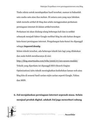 
T
s
ia
p
P
s
k
s
S
d
h
T
O
b
d
6. Z
m
Tiada rahs
atu usaha
alah menu
perniagaan
Perkataan
ebanyak m
kata-kunci
ebagai ke
Selain tekn
dan anda b
http://blog
Teknik yan
Optimizati
blog kita d
dan MSN.
Zul menj
menjual p
sia untuk m
a satu atau
ulis artike
n internet
ini akan d
menjadi fa
i perniaga
yword de
nik terseb
boleh mem
g.smartus
ng diperka
ion) iaitu
di senarai h
alankan
produk d
Hakc
mendapat
u dua mal
el di blog d
t di dalam
diulang-u
aktor Goo
aan intern
ensity.
but, ada be
mbacanya
saha.com/
ata ini dip
teknik me
hasil caria
n perniag
digital, a
cipta Terpeli
tkan hasil
lam. Di an
dan selalu
m artikel te
ulang bebe
ogle melih
net. Pengu
eberapa te
a di sini:
/triks/200
panggil SE
eningkatk
an enjin c
gaan inte
adakah Z
ihara www.p
l tersebut
ntara cara
u menggun
ersebut.
erapa kali
hat blog itu
ulangan ka
eknik lain
06/07/se
EO (Searc
kan kedud
carian sep
ernet sep
Zul juga m
perniagaanin
, namun i
a yang say
nakan per
dan ia se
u ada kait
ata-kunci
n lagi yang
o-secara-m
h Engine
dukan lam
perti Goog
penuh m
mencebu
nternet.com/
ia bukanla
a lakukan
rkataan
dikit
tan denga
itu dipan
g dilakuka
mudah/
man web a
gle, Yahoo
masa. Sel
uri caba
/blog
ah
n
an
nggil
an
atau
ain
ng
 