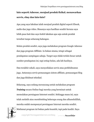  
la
s
A
a
le
te
S
d
p
su
D
ju
d
S
T
m
te
m
M
ain sepe
servis, eb
Apa yang s
audio dan
ebih puas
ersebut ta
Selain prod
dan juga p
pendapata
umber pe
Dan terakh
uga. Antar
dan juga k
Sekarang,
Training s
memulaka
elah mela
mereka su
Matlamat
rti Adsen
bay dan l
saya lakuk
juga vide
hati dan
anpa seba
duk sendi
program A
an sampin
endapatan
hir sekali,
ranya serv
khidmat te
saya seda
secara Onl
an perniag
atih atau m
dah mem
program i
Hakc
nse, men
lain-lain
kan ialah
o. Biasany
saya boleh
rang hala
iri, saya ju
Affiliate. Ia
ngan sahaj
n ini, tapi
, saya men
vis pemas
eknikal.
ang meran
line bagi m
gaan Inter
membimb
mpunyai pe
ini bukan
cipta Terpeli
njual pro
n?
menjual p
ya saya ha
h lakukan
angan.
uga melak
a bukan u
ja. Target
setiap bul
nyediakan
sangan sis
ncang unt
mereka ya
rnet sendi
bing beber
erniagaan
n pada kua
ihara www.p
oduk fizi
produk dig
asilkan se
n apa saja
kukan pro
utama, teta
saya tida
lan, ada la
n servis at
stem affili
uk melaku
ang bermi
iri. Sehing
rapa orang
n Internet
antiti, tapi
perniagaanin
ikal, men
gital sepe
endiri kera
untuk pro
ogram Goo
api sebaga
ak terlalu b
ah hasilny
tau perkhi
iate, pema
ukan prog
inat untuk
gga masa
g dan alha
mereka s
i pada kua
nternet.com/
nawarka
erti Ebook
ana saya
oduk
ogle Adsen
ai
besar untu
ya.
idmatan
asangan b
gram
k
ini, saya
amdulillah
sendiri.
aliti. Saya
/blog
an
k,
nse
uk
blog
h,
a
 