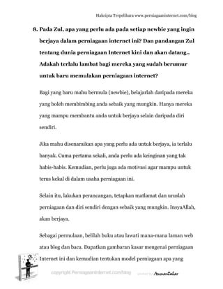  
8. P
b
te
A
u
B
y
y
s
J
b
h
te
S
p
a
S
a
In
Pada Zul
berjaya d
entang d
Adakah t
untuk ba
Bagi yang b
yang boleh
yang mam
endiri.
Jika mahu
banyak. Cu
habis-habi
erus keka
Selain itu,
perniagaan
akan berja
Sebagai pe
atau blog d
nternet in
, apa yan
dalam pe
dunia pe
terlalu la
aru mem
baru mah
h membim
mpu memb
u disenara
uma perta
is. Kemud
l di dalam
lakukan p
n dan diri
aya.
ermulaan,
dan baca.
ni dan kem
Hakc
ng perlu
erniagaa
rniagaan
ambat ba
ulakan p
hu bermul
mbing and
bantu and
aikan apa y
ama sekal
dian, perlu
m usaha pe
perancang
i sendiri d
, belilah b
Dapatkan
mudian te
cipta Terpeli
ada pad
n intern
n Intern
agi mere
perniaga
la (newbie
da sebaik y
a untuk b
yang perlu
i, anda pe
u juga ada
erniagaan
gan, tetap
dengan seb
buku atau
n gambara
ntukan m
ihara www.p
da setiap
net ini? D
net kini d
eka yang
aan inter
e), belajar
yang mun
berjaya sel
u ada unt
erlu ada k
a motivasi
n ini.
pkan matla
baik yang
lawati ma
an kasar m
model pern
perniagaanin
newbie
Dan pand
dan akan
sudah b
rnet?
rlah darip
ngkin. Han
lain darip
uk berjay
einginan y
i agar mam
amat dan
mungkin
ana-mana
mengenai
niagaan ap
nternet.com/
yang ing
dangan Z
n datang.
berumur
ada mere
nya merek
ada diri
ya, ia terla
yang tak
mpu untu
uruslah
n. InsyaAll
a laman w
perniaga
pa yang
/blog
gin
Zul
..
ka
ka
alu
uk
lah,
web
aan
 