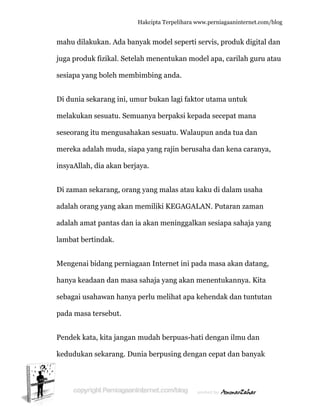  
m
ju
s
D
m
s
m
in
D
a
a
la
M
h
s
p
P
k
mahu dilak
uga produ
esiapa yan
Di dunia se
melakukan
eseorang
mereka ad
nsyaAllah
Di zaman s
adalah ora
adalah am
ambat ber
Mengenai
hanya kead
ebagai us
pada masa
Pendek ka
kedudukan
kukan. Ad
uk fizikal.
ng boleh m
ekarang in
n sesuatu.
itu mengu
dalah mud
h, dia akan
sekarang,
ang yang a
mat pantas
rtindak.
bidang pe
daan dan
ahawan h
a tersebut
ata, kita ja
n sekaran
Hakc
da banyak
Setelah m
membimb
ni, umur b
. Semuany
usahakan
da, siapa y
n berjaya.
orang ya
akan mem
dan ia ak
erniagaan
masa sah
hanya perl
.
ngan mud
g. Dunia b
cipta Terpeli
k model se
menentuka
bing anda
bukan lag
ya berpak
n sesuatu.
yang rajin
ng malas
miliki KEG
kan menin
n Internet
haja yang a
lu melihat
dah berpu
berpusing
ihara www.p
eperti serv
an model
a.
gi faktor u
ksi kepada
Walaupu
berusaha
atau kaku
GAGALAN
nggalkan s
ini pada m
akan men
t apa kehe
uas-hati d
g dengan c
perniagaanin
vis, produ
apa, caril
utama untu
a secepat m
n anda tu
a dan kena
u di dalam
N. Putaran
sesiapa sa
masa akan
nentukann
endak dan
engan ilm
cepat dan
nternet.com/
uk digital d
lah guru a
uk
mana
ua dan
a caranya
m usaha
n zaman
ahaja yang
n datang,
nya. Kita
n tuntutan
mu dan
n banyak
/blog
dan
atau
,
g
n
 