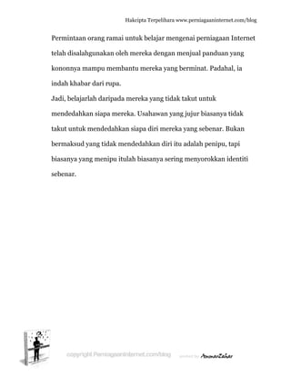  
P
te
k
in
J
m
ta
b
b
s
Permintaa
elah disal
kononnya
ndah khab
Jadi, belaj
mendedah
akut untu
bermaksud
biasanya y
ebenar.
an orang r
ahgunaka
mampu m
bar dari ru
arlah dari
hkan siapa
uk mended
d yang tid
yang meni
Hakc
ramai untu
an oleh m
membantu
upa.
ipada mer
a mereka.
dahkan si
dak mende
ipu itulah
cipta Terpeli
uk belajar
ereka den
u mereka
reka yang
Usahawa
apa diri m
edahkan d
biasanya
ihara www.p
r mengena
ngan menj
yang berm
g tidak tak
an yang juj
mereka yan
diri itu ad
sering m
perniagaanin
ai perniag
jual pandu
minat. Pad
kut untuk
ujur biasan
ng sebena
dalah peni
enyorokk
nternet.com/
gaan Inter
uan yang
dahal, ia
nya tidak
ar. Bukan
pu, tapi
kan identit
/blog
rnet
ti
 