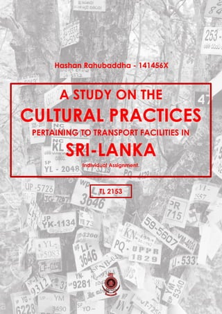 A STUDY ON THE
CULTURAL PRACTICES
PERTAINING TO TRANSPORT FACILITIES IN
SRI-LANKA
Individual Assignment.
TL 2153
Hashan Rahubaddha - 141456X
 