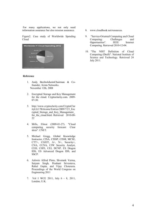 4
For many applications, we not only need
information assurance but also mission assurance.
Figure2. Case study of Worldwide Spending
Cloud
Reference
1. Andy BechtolsheimChairman & Co-
founder, Arista Networks.
November 12th, 2008
2. Encrypted Storage and Key Management
for the cloud. Cryptoclarity.com. 2009-
07-30.
3. http://www.cryptoclarity.com/CryptoClar
ityLLC/Welcome/Entries/2009/7/23_Enc
rypted_Storage_and_Key_Management_
for_the_cloud.html. Retrieved 2010-08-
22
4. Mills, Elinor (2009-01-27). "Cloud
computing security forecast: Clear
skies". CNET.
5. Michael Gregg, Global Knowledge
Instructor, CISA, CISSP, CISM, MCSE,
CTT+, CGEIT, A+, N+, Security+,
CNA, CCNA, CIW Security Analyst,
CEH, CHFI, CEI, DCNP, ES Dragon
IDS, ES Advanced Dragon IDS, and
SSCP.
6. Ashwin Alfred Pinto, Shvetank Verma,
Satyam Singh, Prashant Srivastava,
Rahul Gupta, and Vijay Chourasia.
Proceedings of the World Congress on
Engineering 2011
7. Vol I WCE 2011, July 6 - 8, 2011,
London, U.K.
8. www.cloudbook.net/resources.
9. "Service-Oriented Computing and Cloud
Computing: Challenges and
Opportunities". IEEE Internet
Computing. Retrieved 2010-12-04.
10. "The NIST Definition of Cloud
Computing (Draft)". National Institute of
Science and Technology. Retrieved 24
July 2011.
 