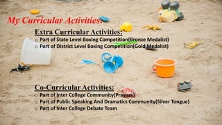 My Curricular Activities: 
Extra Curricular Activities: 
o Part of State Level Boxing Competition(Bronze Medalist) 
o Part of District Level Boxing Competition(Gold Medalist) 
Co-Curricular Activities: 
o Part of Inter College Community(Prayaas) 
o Part of Public Speaking And Dramatics Community(Silver Tongue) 
o Part of Inter College Debate Team 
 