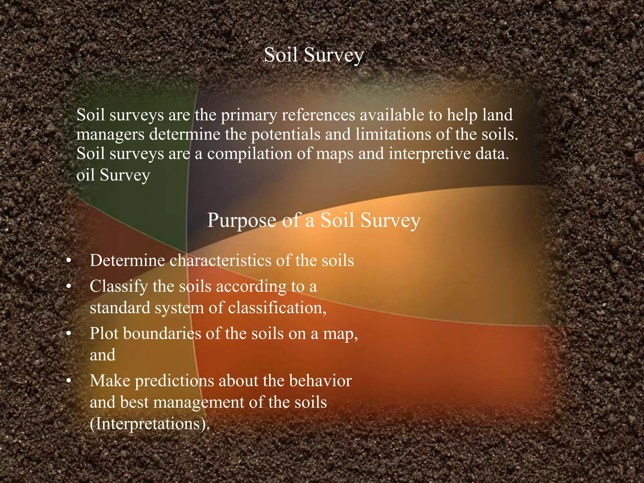 Soil surveys are the primary references available to help land
managers determine the potentials and limitations of the soils.
Soil surveys are a compilation of maps and interpretive data.
oil Survey
Purpose of a Soil Survey
Soil Survey
• Determine characteristics of the soils
• Classify the soils according to a
standard system of classification,
• Plot boundaries of the soils on a map,
and
• Make predictions about the behavior
and best management of the soils
(Interpretations).
 