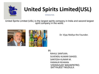 United Spirits Limited(USL)
United Spirits Limited (USL) is the largest spirits company in India and second largest
spirit company in the world.
Dr. Vijay Mallya the Founder.
BY,
RAHUL SANTUKA.
SUVENDU KUMAR SAHOO.
SANTOSH KUMAR M.
FARANUR REHMAN.
VISWAVIJAY MAHAPATRO.
SATYAJEET MUDULII.
 