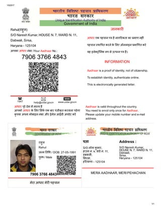 1/5/2017
1/1
1947 help@uidai.gov.in www.uidai.gov.in
Rahul(राहुल)
S/O Naresh Kumar, HOUSE N. 7, WARD N. 11,
Dabwali, Sirsa,
Haryana - 125104
आपका आधार नंबर /Your Aadhaar No.:
7906 3766 4843
आधार एक पहचान प हैनाग रकता का माण नह ं
पहचान था पत करनेकेलए ऑनलाइन मा णत करे
यह इले ॉ नक प सेउ प न प है।
Aadhaar is a proof of identity, not of citizenship.
To establish identity, authenticate online.
This is electronically generated letter.
जानकार
INFORMATION
आधार पुरेदेश म मा य है
आपको आधार केलए सफ एक बार पंजीकृत करवाना पड़ेगा
कृपया अपना मोबाइल नंबर और ईमेल आईडी अपडेट कर
Aadhaar is valid throughout the country.
You need to enrol only once for Aadhaar.
Please update your mobile number and e-mail
address.
7906 3766 4843
मेरा आधार मेर पहचान
राहुल
Rahul
ज म त थ / DOB: 27-05-1991
पुष / Male
पता
S/O नरेश कुमार,
हाउस न. ७, वाड न. ११,
डबवाल ,
सरसा,
ह रयाणा - 125104
Address :
S/O Naresh Kumar,
HOUSE N. 7, WARD N. 11,
Dabwali,
Sirsa,
Haryana - 125104
MERA AADHAAR, MERI PEHACHAN
 