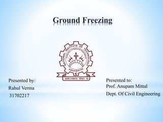 Ground Freezing
Presented by:
Rahul Verma
31702217
Presented to:
Prof. Anupam Mittal
Dept. Of Civil Engineering
 