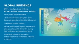 WFP is headquartered in Rome.
We have a global presence that includes:
• 83 Country Offices worldwide
• 6 Regional Bureaux (Bangkok, Cairo,
Dakar, Johannesburg, Nairobi and Panama)
• 14 offices in world capitals
• A vast supply chain logistics network that
enables us to quickly deliver life-saving
food assistance anywhere in the world
• Specialist centres for innovation
and development of sustainable solutions
to hunger.
GLOBAL PRESENCE
6
 