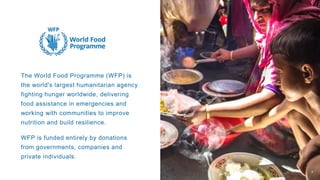 The World Food Programme (WFP) is
the world's largest humanitarian agency
fighting hunger worldwide, delivering
food assistance in emergencies and
working with communities to improve
nutrition and build resilience.
WFP is funded entirely by donations
from governments, companies and
private individuals.
4
 