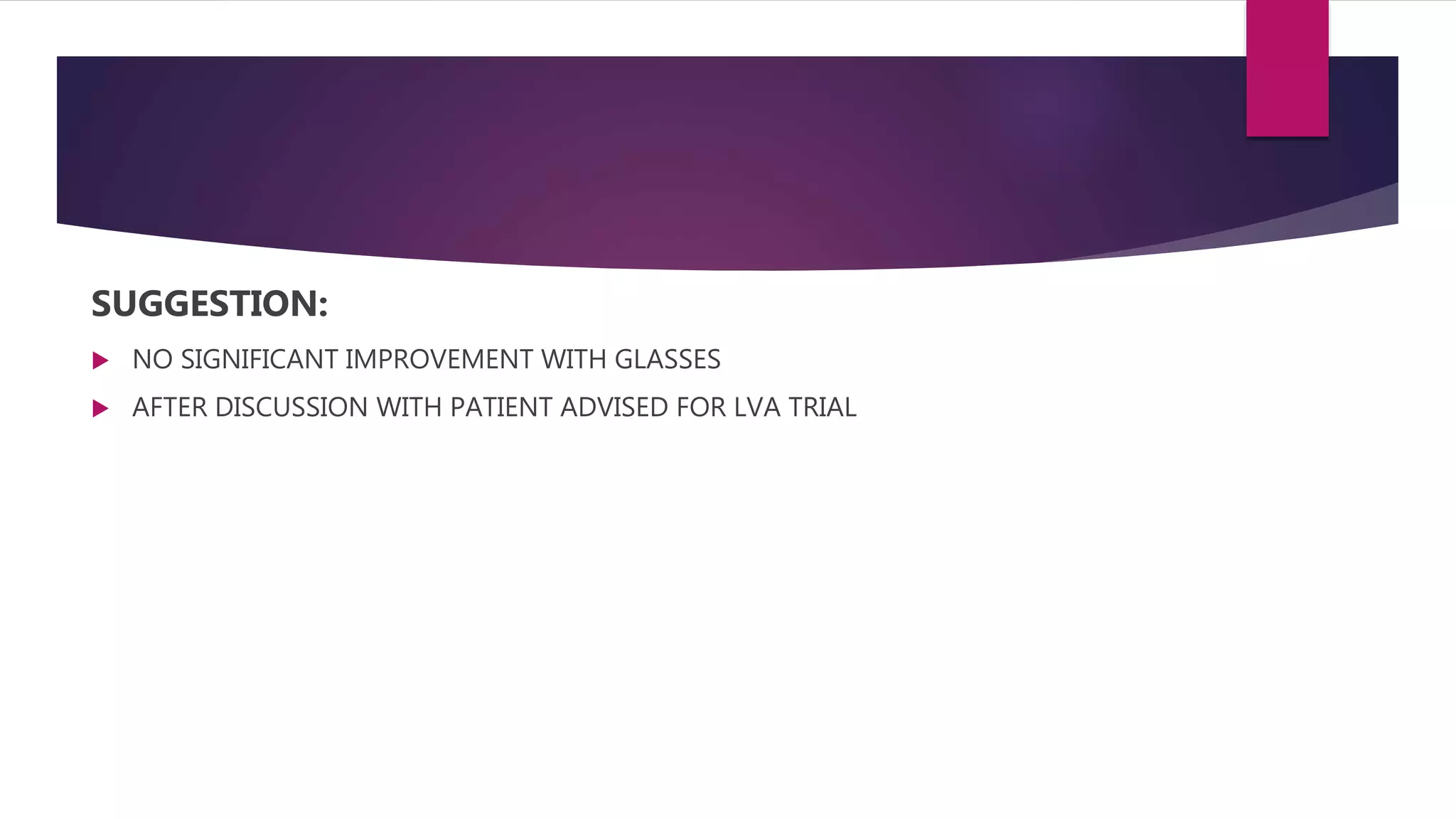SUGGESTION:
 NO SIGNIFICANT IMPROVEMENT WITH GLASSES
 AFTER DISCUSSION WITH PATIENT ADVISED FOR LVA TRIAL
 
