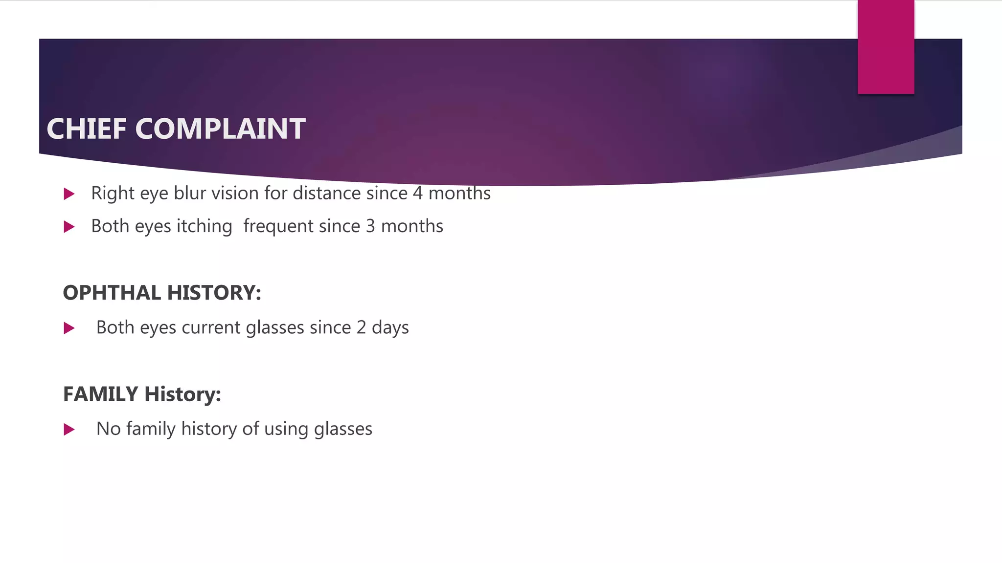 CHIEF COMPLAINT
 Right eye blur vision for distance since 4 months
 Both eyes itching frequent since 3 months
OPHTHAL HISTORY:
 Both eyes current glasses since 2 days
FAMILY History:
 No family history of using glasses
 
