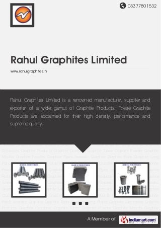 08377801532
A Member of
Rahul Graphites Limited
www.rahulgraphites.in
Graphite Electrodes Graphite Products Graphite Crucibles Graphite Tubes Graphite
Powder Graphite Moulds Graphite Nipples Graphite Pipes Isostatic Graphite Graphite
Rods Graphite Long Plates Graphite Electrodes Graphite Products Graphite Crucibles Graphite
Tubes Graphite Powder Graphite Moulds Graphite Nipples Graphite Pipes Isostatic
Graphite Graphite Rods Graphite Long Plates Graphite Electrodes Graphite Products Graphite
Crucibles Graphite Tubes Graphite Powder Graphite Moulds Graphite Nipples Graphite
Pipes Isostatic Graphite Graphite Rods Graphite Long Plates Graphite Electrodes Graphite
Products Graphite Crucibles Graphite Tubes Graphite Powder Graphite Moulds Graphite
Nipples Graphite Pipes Isostatic Graphite Graphite Rods Graphite Long Plates Graphite
Electrodes Graphite Products Graphite Crucibles Graphite Tubes Graphite Powder Graphite
Moulds Graphite Nipples Graphite Pipes Isostatic Graphite Graphite Rods Graphite Long
Plates Graphite Electrodes Graphite Products Graphite Crucibles Graphite Tubes Graphite
Powder Graphite Moulds Graphite Nipples Graphite Pipes Isostatic Graphite Graphite
Rods Graphite Long Plates Graphite Electrodes Graphite Products Graphite Crucibles Graphite
Tubes Graphite Powder Graphite Moulds Graphite Nipples Graphite Pipes Isostatic
Graphite Graphite Rods Graphite Long Plates Graphite Electrodes Graphite Products Graphite
Crucibles Graphite Tubes Graphite Powder Graphite Moulds Graphite Nipples Graphite
Pipes Isostatic Graphite Graphite Rods Graphite Long Plates Graphite Electrodes Graphite
Products Graphite Crucibles Graphite Tubes Graphite Powder Graphite Moulds Graphite
Rahul Graphites Limited is a renowned manufacturer, supplier and
exporter of a wide gamut of Graphite Products. These Graphite
Products are acclaimed for their high density, performance and
supreme quality.
 