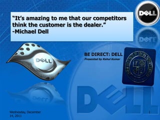“It’s amazing to me that our competitors
 think the customer is the dealer.”
 -Michael Dell



                          BE DIRECT: DELL
                          Presented by Rahul Kumar




Wednesday, December                                  1
14, 2011
 