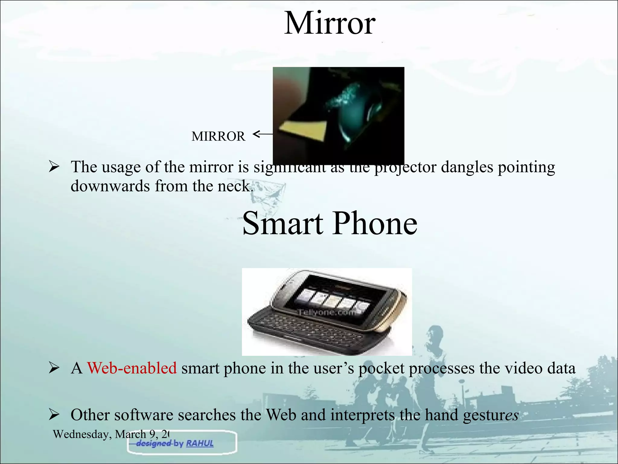 Mirror The usage of the mirror is significant as the projector dangles pointing downwards from the neck .  Smart Phone A  Web-enabled  smart phone in the user’s pocket processes the video data Other software searches the Web and interprets the hand gestur es MIRROR Wednesday, March 9, 2011 