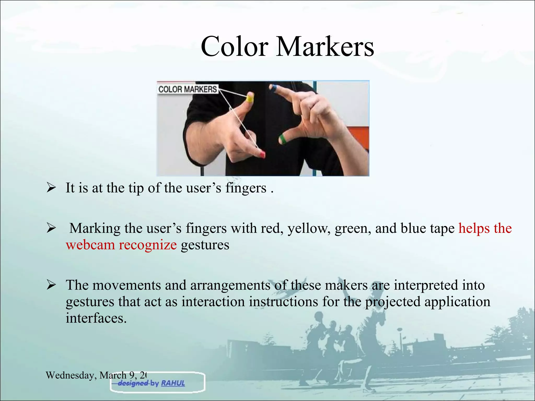 Color Markers It is at the tip of the user’s fingers . Marking the user’s fingers with red, yellow, green, and blue tape  helps the webcam recognize  gestures The movements and arrangements of these makers are interpreted into gestures that act as interaction instructions for the projected application interfaces. Wednesday, March 9, 2011 