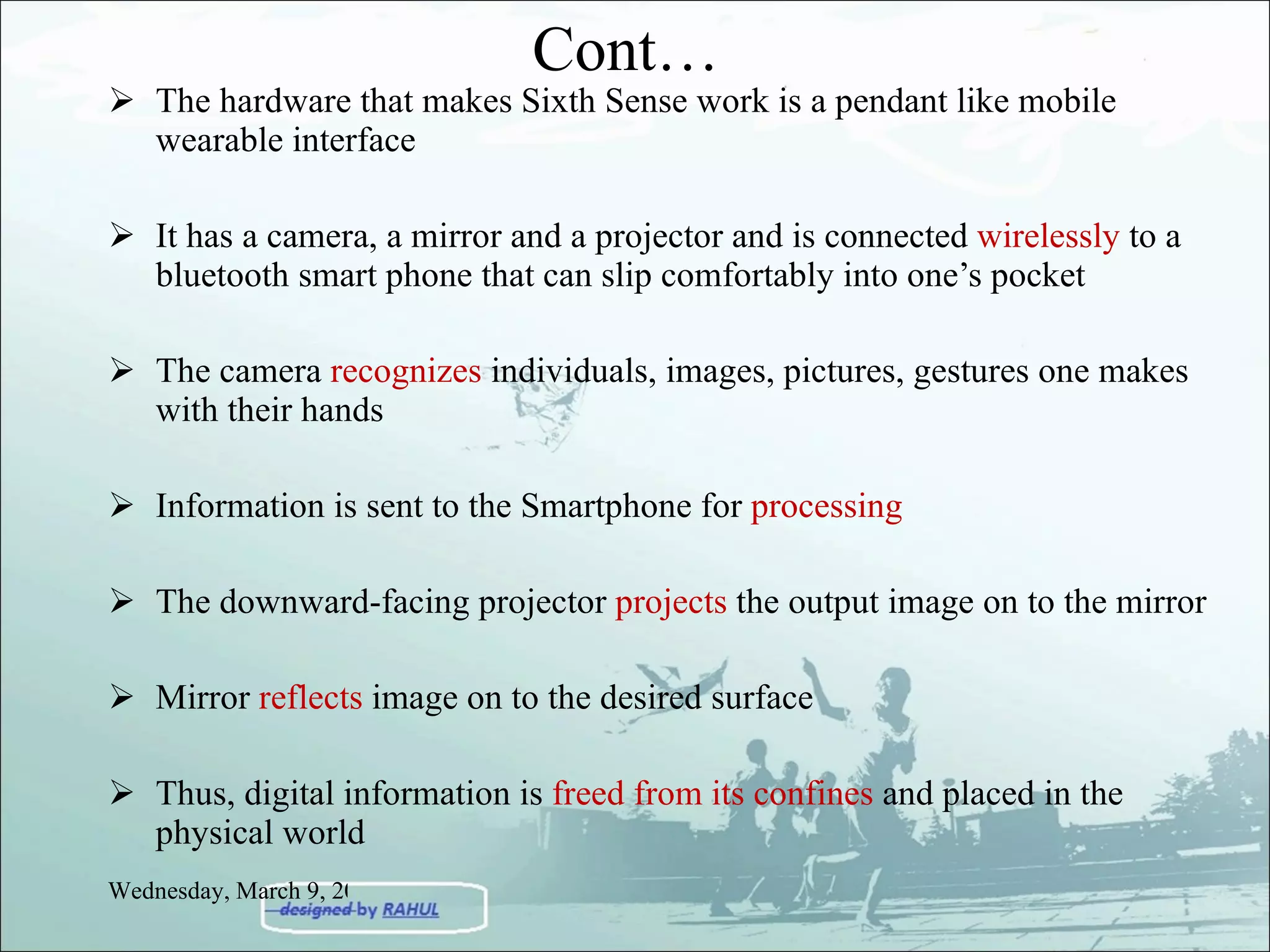 The hardware that makes Sixth Sense work is a pendant like mobile wearable interface It has a camera, a mirror and a projector and is connected  wirelessly  to a bluetooth smart phone that can slip comfortably into one’s pocket The camera  recognizes  individuals, images, pictures, gestures one makes with their hands Information is sent to the Smartphone for  processing The downward-facing projector  projects  the output image on to the mirror Mirror  reflects  image on to the desired surface Thus, digital information is  freed from its confines  and placed in the physical world Cont… Wednesday, March 9, 2011 