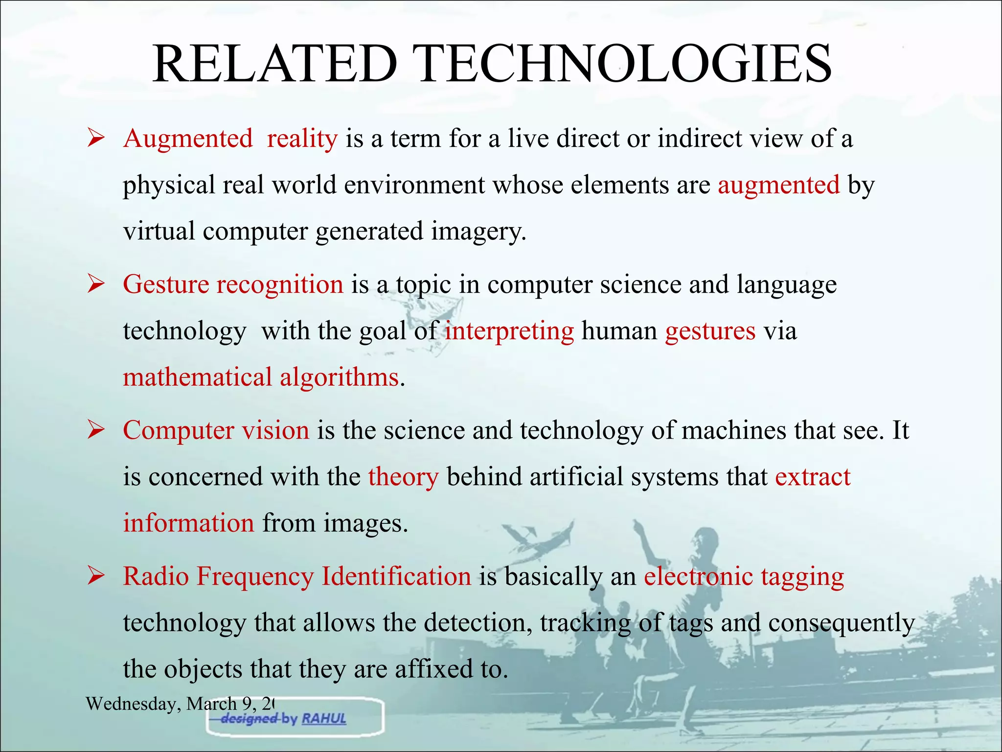 RELATED TECHNOLOGIES Augmented  reality  is a term for a live direct or indirect view of a physical real world environment whose elements are  augmented  by virtual computer generated imagery. Gesture recognition  is a topic in computer science and language technology  with the goal of  interpreting  human  gestures  via  mathematical algorithms . Computer vision  is the science and technology of machines that see. It is concerned with the  theory  behind artificial systems that  extract information  from images. Radio Frequency Identification  is basically an  electronic tagging  technology that allows the detection, tracking of tags and consequently the objects that they are affixed to.  Wednesday, March 9, 2011 