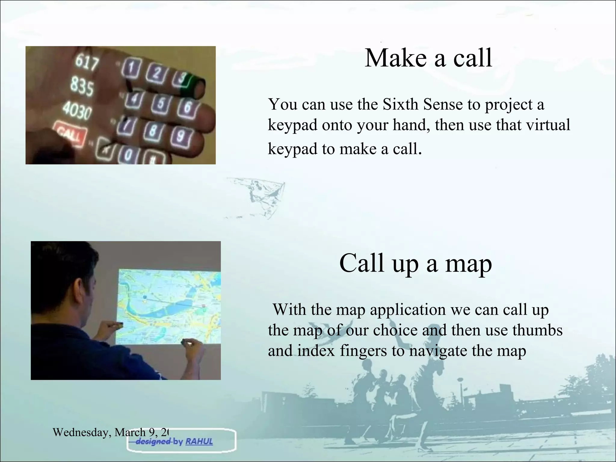 Make a call You can use the Sixth Sense to project a keypad onto your hand, then use that virtual keypad to make a call .  Call up a map With the map application we can call up the map of our choice and then use thumbs and index fingers to navigate the map Wednesday, March 9, 2011 