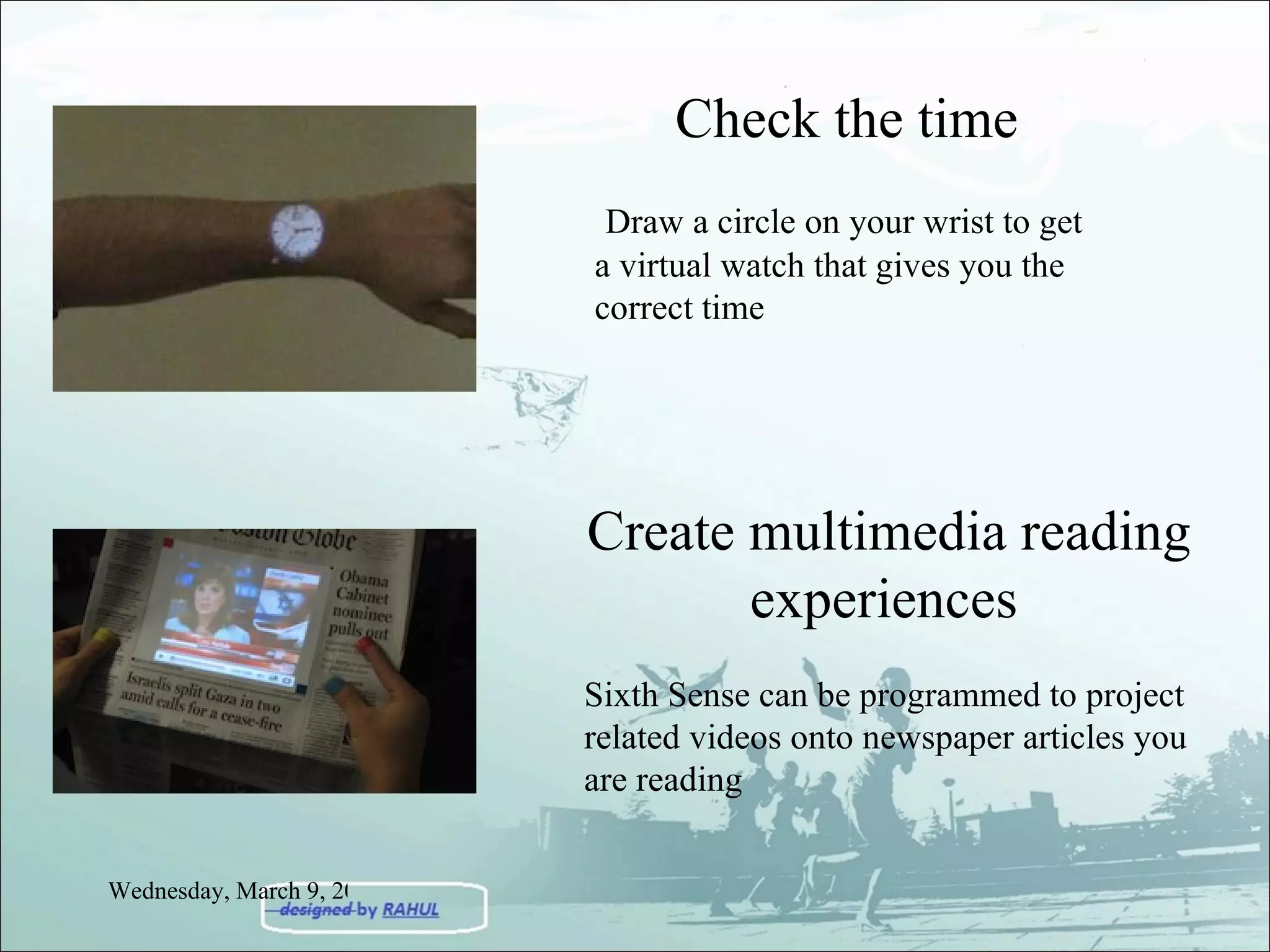 Check the time Draw a circle on your wrist to get a virtual watch that gives you the correct time Create multimedia reading experiences   Sixth Sense can be programmed to project related videos onto newspaper articles you are reading Wednesday, March 9, 2011 