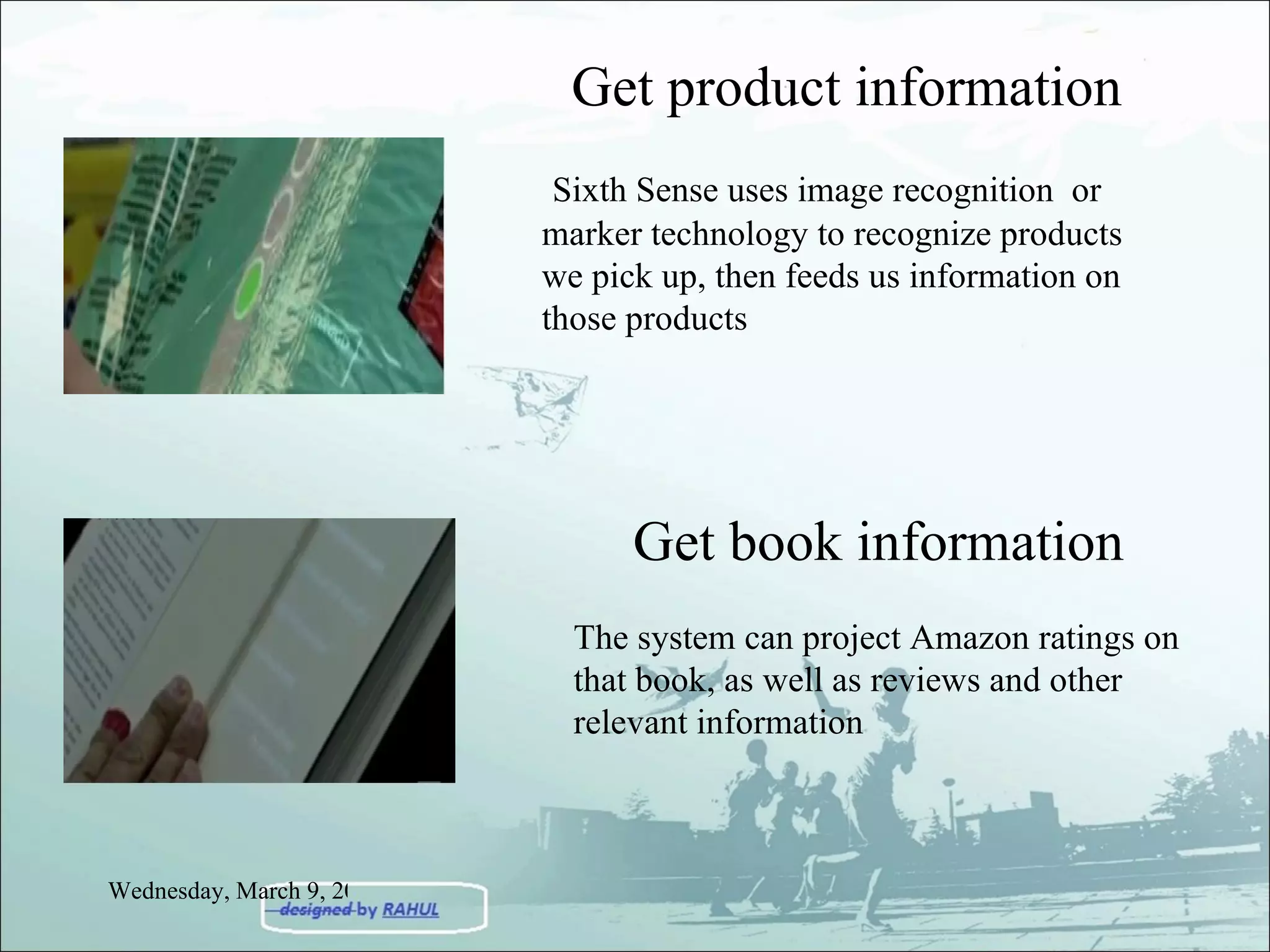 Get product information Sixth Sense uses image recognition  or marker technology to recognize products we pick up, then feeds us information on those products Get book information The system can project Amazon ratings on that book, as well as reviews and other relevant information Wednesday, March 9, 2011 
