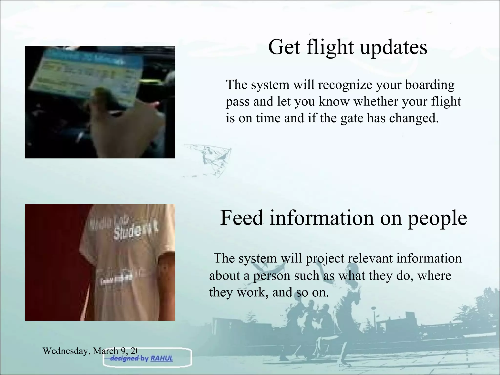 Get flight updates The system will recognize your boarding pass and let you know whether your flight is on time and if the gate has changed.  Feed information on people The system will project relevant information about a person such as what they do, where they work, and so on. Wednesday, March 9, 2011 