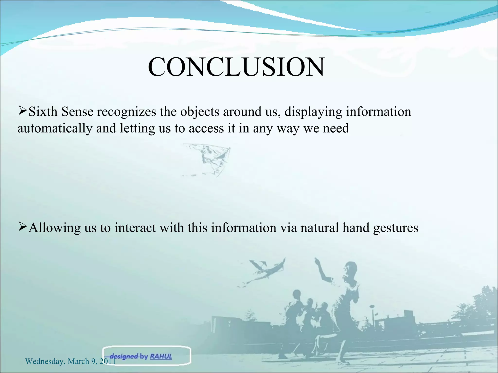 Sixth Sense  recognizes the objects around us, displaying information automatically and letting us to access it in any way we need Allowing us to interact with this information via natural hand gestures CONCLUSION Wednesday, March 9, 2011 