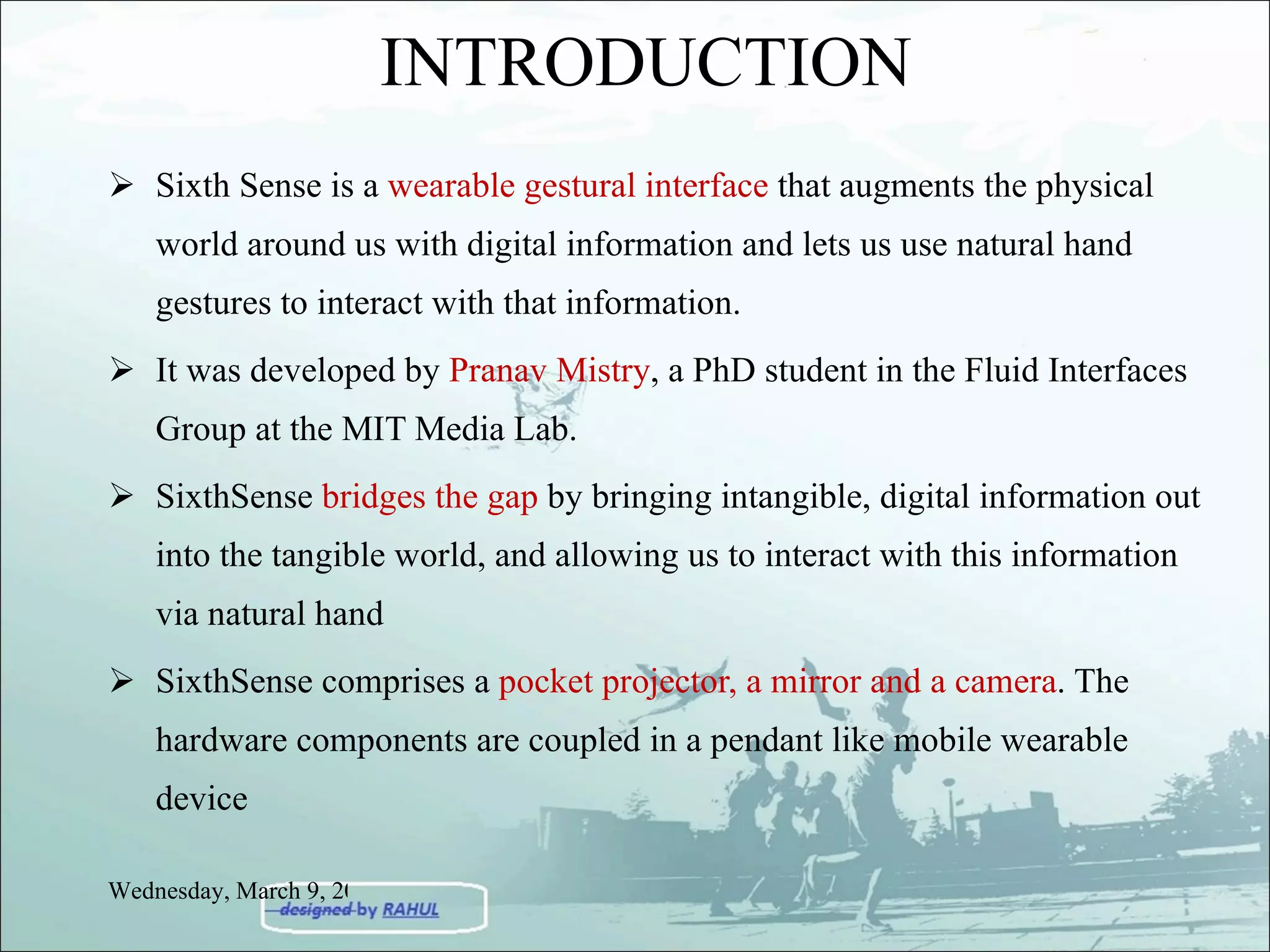 INTRODUCTION Sixth Sense is a  wearable gestural interface  that augments the physical world around us with digital information and lets us use natural hand gestures to interact with that information. It was developed by  Pranav Mistry , a PhD student in the Fluid Interfaces Group at the MIT Media Lab. SixthSense  bridges the gap  by bringing intangible, digital information out into the tangible world, and allowing us to interact with this information via natural hand  SixthSense comprises a  pocket projector, a mirror and a camera . The hardware components are coupled in a pendant like mobile wearable device Wednesday, March 9, 2011 